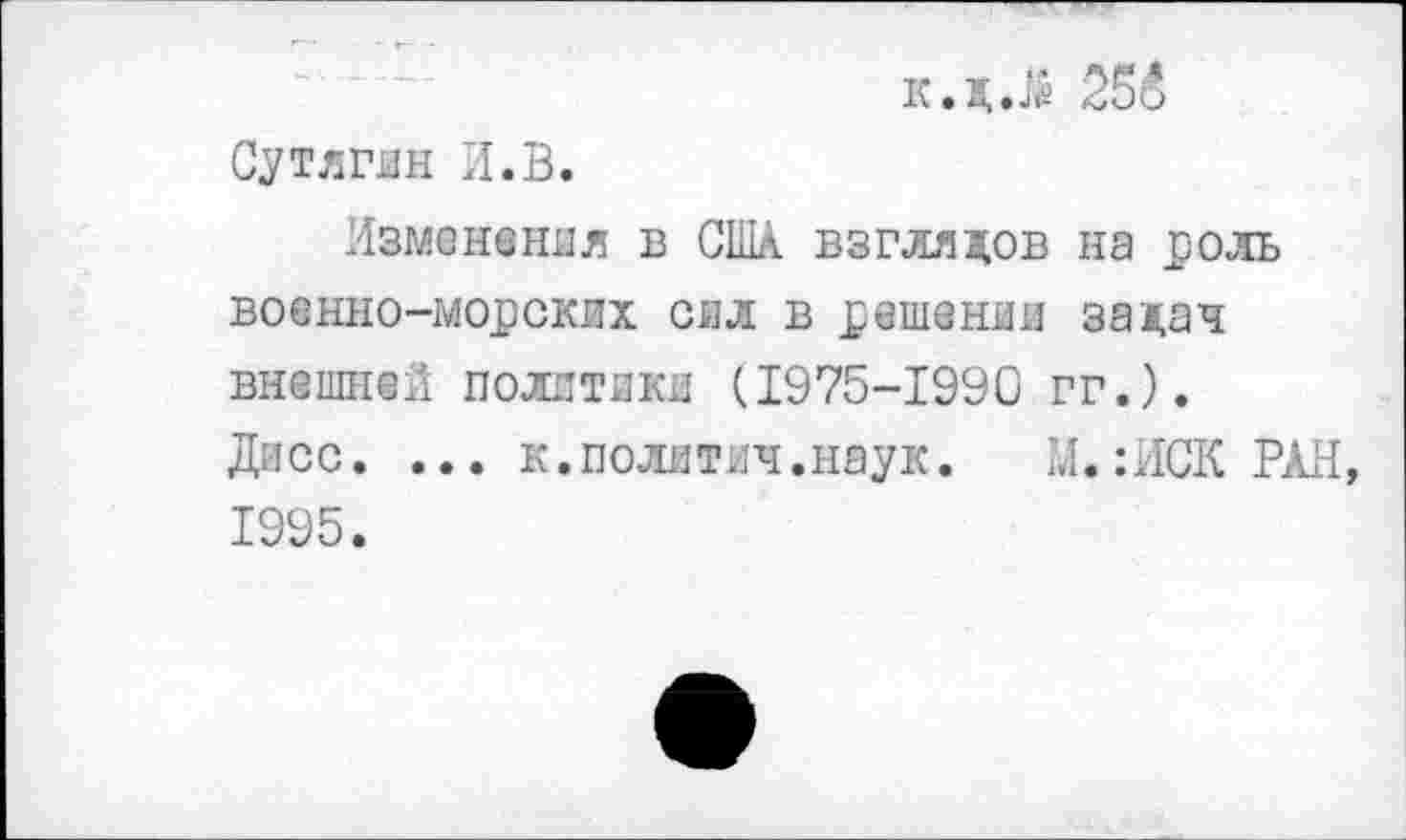 ﻿к.д.й 255 Сутягин И.В.
Изменения в США взглядов на роль военно-морских сил в решении задач внешней политики (1975-1990 гг.). Диес. ... к.полятич.наук. М.:ИСК РАН, 1995.